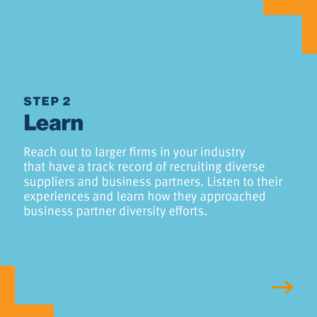 Step 2: Learn Reach out to larger firms in your industry that have a track record of recruiting diverse suppliers and partners. Listen to their experiences and learn how they approached business partner diversity efforts.