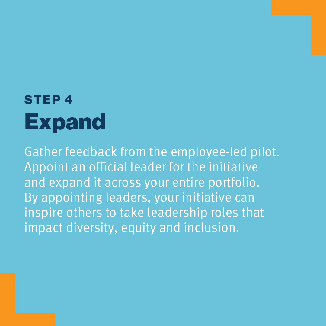 Step 4: Expand Gather feedback from the employee-led pilot. Appoint an official leader for the initiative and expand it across your entire portfolio. By appointing leaders, your initiative can inspire others to take leadership roles that impact diversity, equity and inclusion.